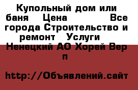 Купольный дом или баня  › Цена ­ 68 000 - Все города Строительство и ремонт » Услуги   . Ненецкий АО,Хорей-Вер п.